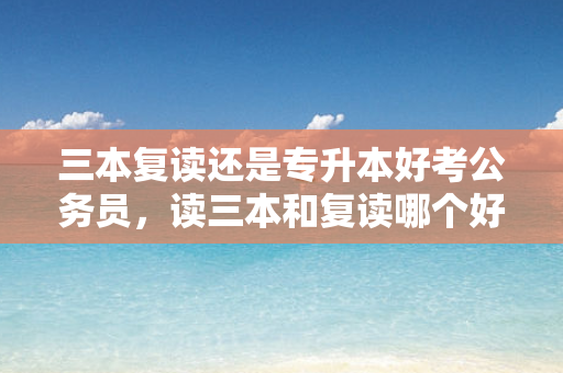 三本复读还是专升本好考公务员，读三本和复读哪个好