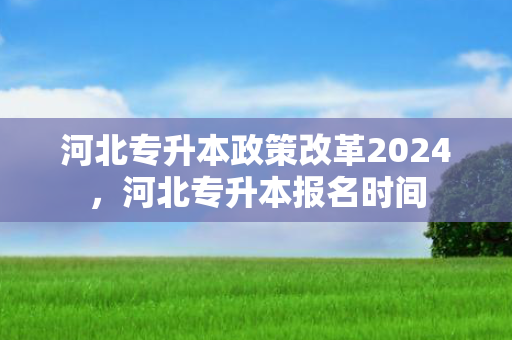 河北专升本政策改革2024，河北专升本报名时间
