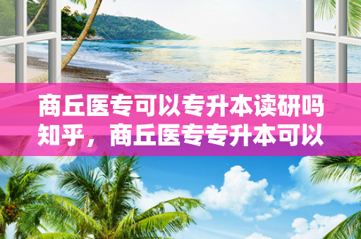 商丘医专可以专升本读研吗知乎，商丘医专专升本可以升哪些学校