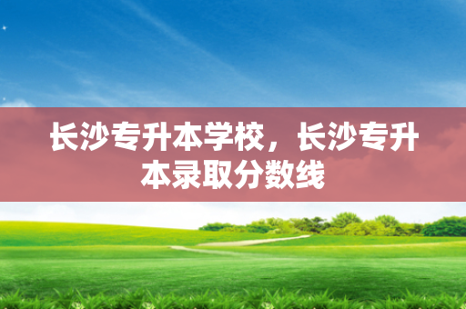 长沙专升本学校，长沙专升本录取分数线