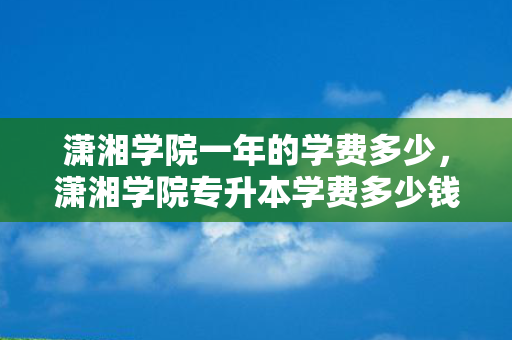潇湘学院一年的学费多少，潇湘学院专升本学费多少钱一年