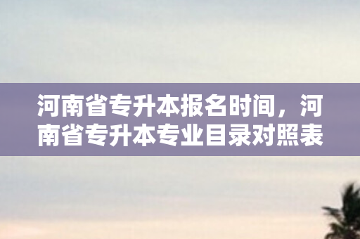 河南省专升本报名时间，河南省专升本专业目录对照表