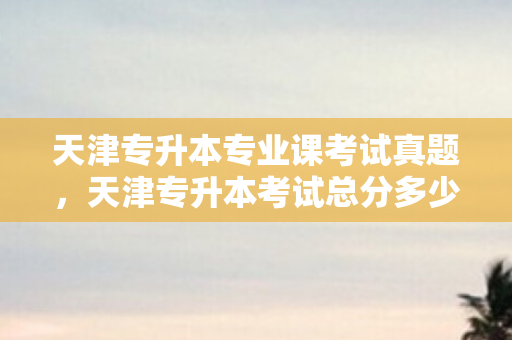 天津专升本专业课考试真题，天津专升本考试总分多少分