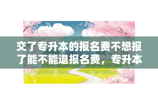 交了专升本的报名费不想报了能不能退报名费，专升本报名缴费后能退钱吗
