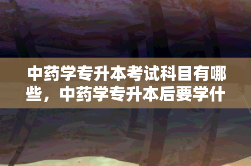 中药学专升本考试科目有哪些，中药学专升本后要学什么