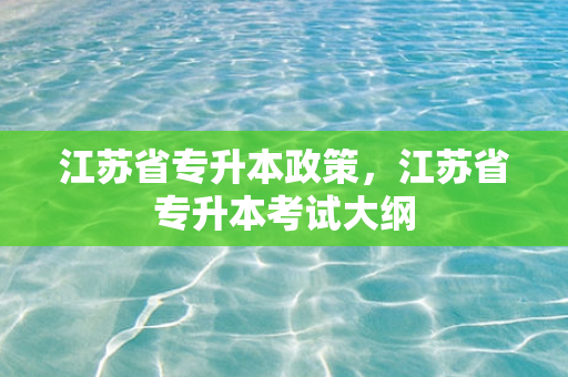 江苏省专升本政策，江苏省专升本考试大纲