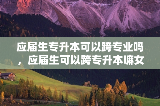 应届生专升本可以跨专业吗，应届生可以跨专升本嘛女生