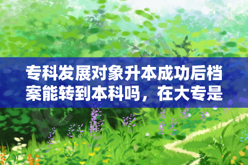 专科发展对象升本成功后档案能转到本科吗，在大专是入党发展对象专升本之后