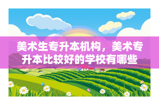 美术生专升本机构，美术专升本比较好的学校有哪些