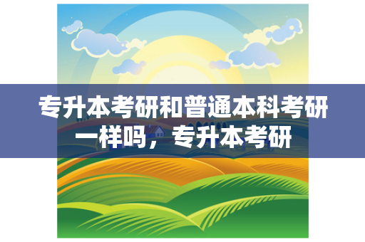 专升本考研和普通本科考研一样吗，专升本考研