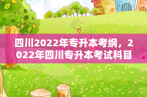 四川2022年专升本考纲，2022年四川专升本考试科目