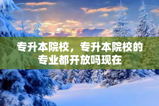 专升本院校，专升本院校的专业都开放吗现在