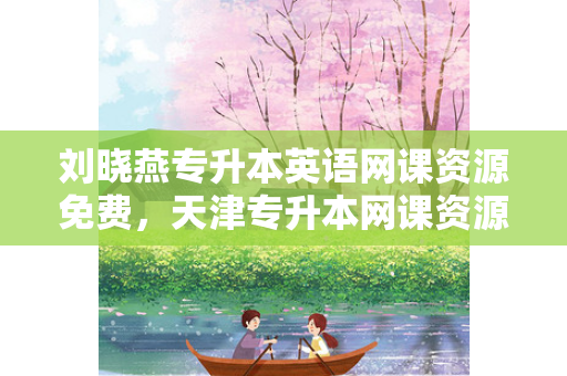 刘晓燕专升本英语网课资源免费，天津专升本网课资源免费