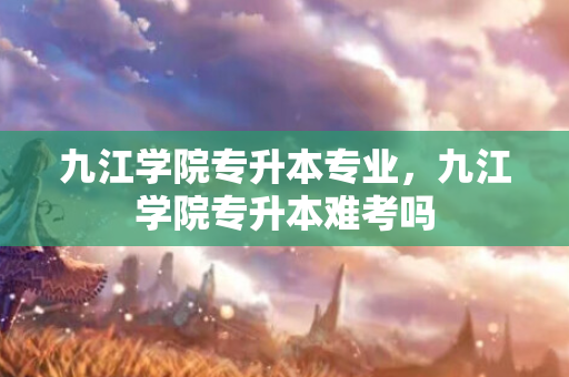 九江学院专升本专业，九江学院专升本难考吗