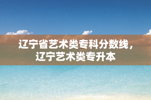 辽宁省艺术类专科分数线，辽宁艺术类专升本