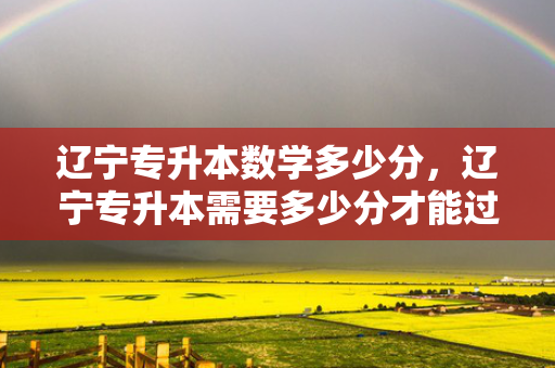 辽宁专升本数学多少分，辽宁专升本需要多少分才能过