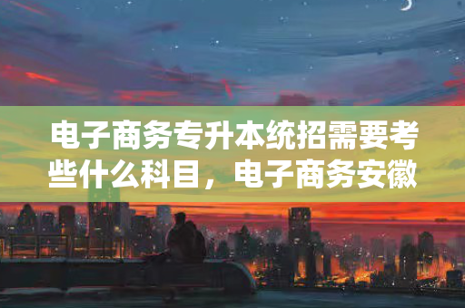 电子商务专升本统招需要考些什么科目，电子商务安徽专升本