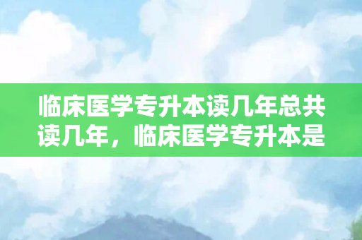 临床医学专升本读几年总共读几年，临床医学专升本是什么学位类型