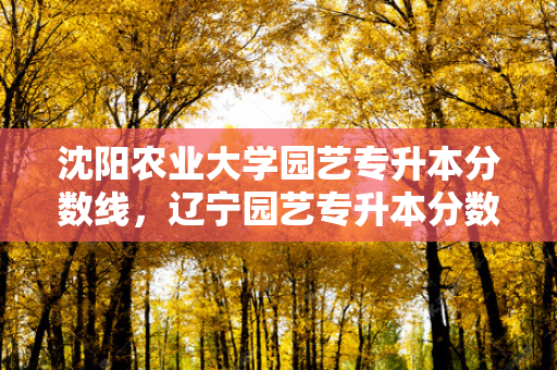沈阳农业大学园艺专升本分数线，辽宁园艺专升本分数线