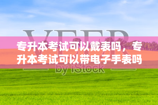 专升本考试可以戴表吗，专升本考试可以带电子手表吗