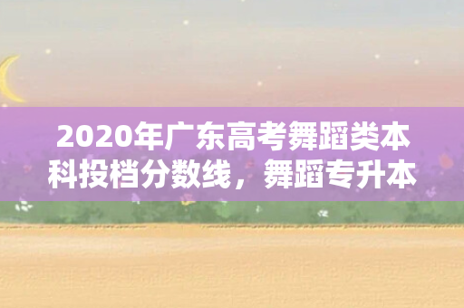 2020年广东高考舞蹈类本科投档分数线，舞蹈专升本广东分数线是多少