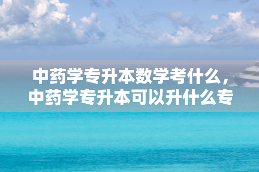 中药学专升本数学考什么，中药学专升本可以升什么专业