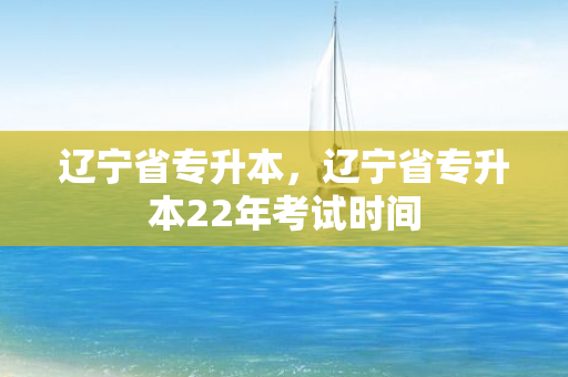 辽宁省专升本，辽宁省专升本22年考试时间