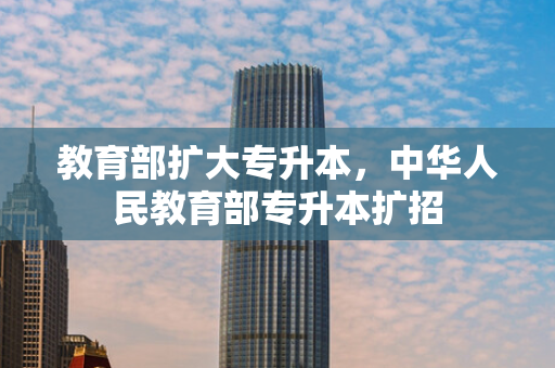 教育部扩大专升本，中华人民教育部专升本扩招