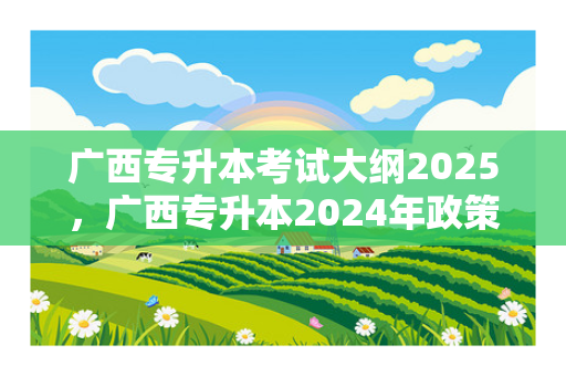 广西专升本考试大纲2025，广西专升本2024年政策
