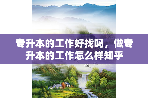 专升本的工作好找吗，做专升本的工作怎么样知乎
