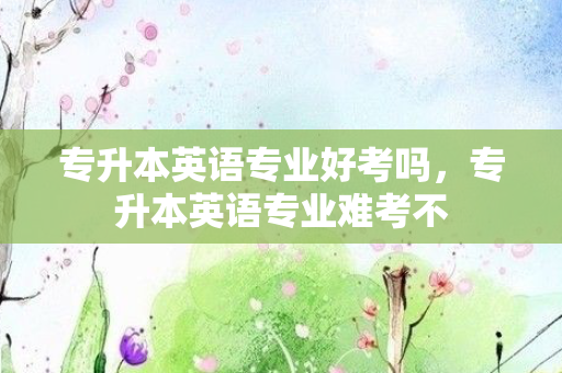 专升本英语专业好考吗，专升本英语专业难考不