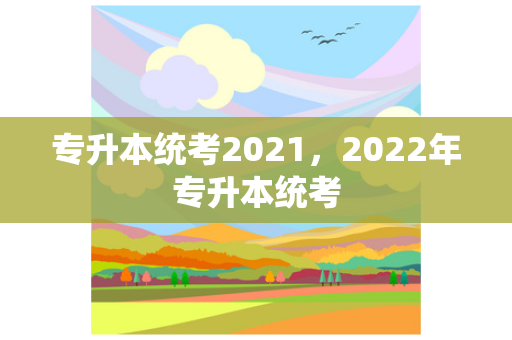 专升本统考2021，2022年专升本统考