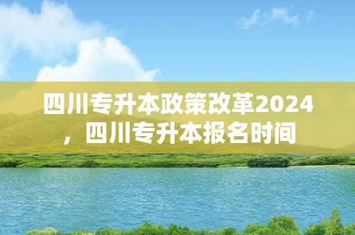 四川专升本政策改革2024，四川专升本报名时间