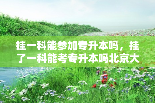 挂一科能参加专升本吗，挂了一科能考专升本吗北京大学
