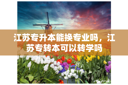 江苏专升本能换专业吗，江苏专转本可以转学吗