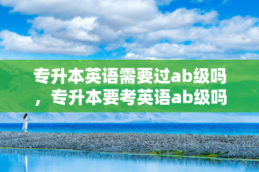 专升本英语需要过ab级吗，专升本要考英语ab级吗