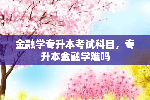 金融学专升本考试科目，专升本金融学难吗