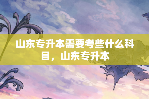 山东专升本需要考些什么科目，山东专升本