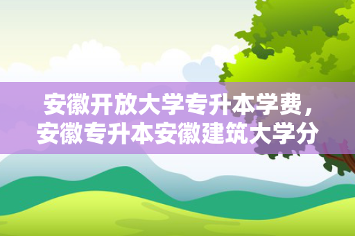 安徽开放大学专升本学费，安徽专升本安徽建筑大学分数线