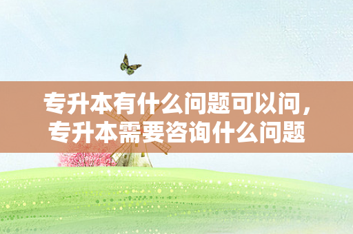 专升本有什么问题可以问，专升本需要咨询什么问题