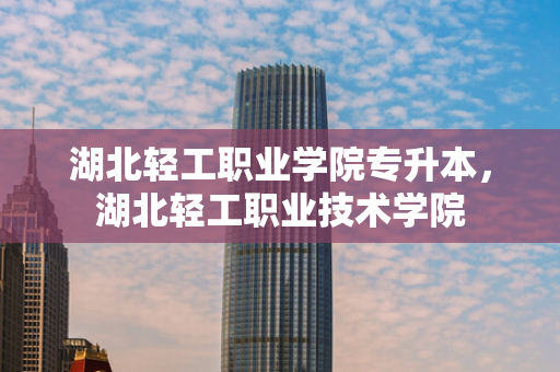 湖北轻工职业学院专升本，湖北轻工职业技术学院