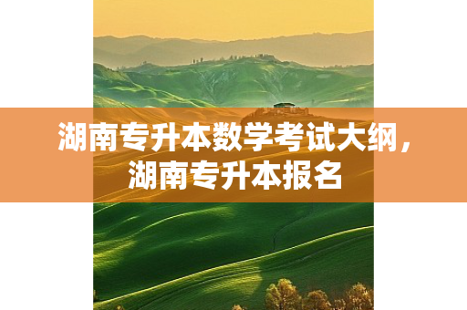 湖南专升本数学考试大纲，湖南专升本报名
