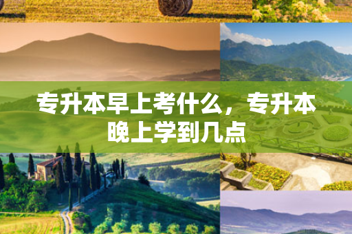 专升本早上考什么，专升本晚上学到几点
