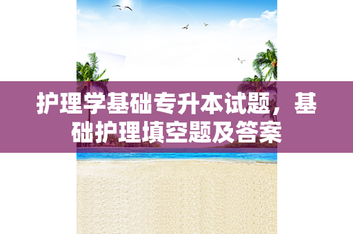 护理学基础专升本试题，基础护理填空题及答案