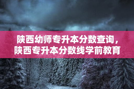 陕西幼师专升本分数查询，陕西专升本分数线学前教育