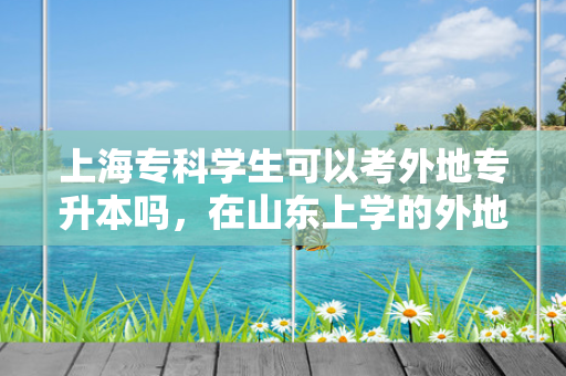 上海专科学生可以考外地专升本吗，在山东上学的外地学生专升本