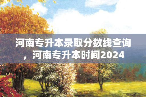 河南专升本录取分数线查询，河南专升本时间2024