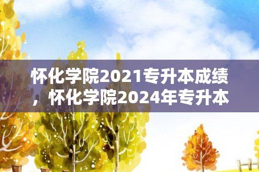 怀化学院2021专升本成绩，怀化学院2024年专升本招生简章