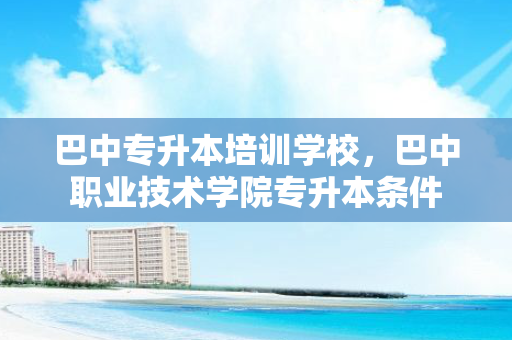 巴中专升本培训学校，巴中职业技术学院专升本条件