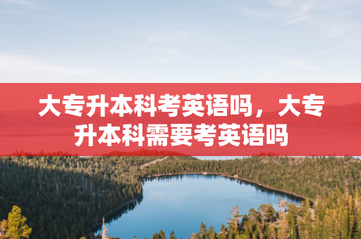 大专升本科考英语吗，大专升本科需要考英语吗